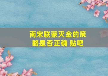 南宋联蒙灭金的策略是否正确 贴吧